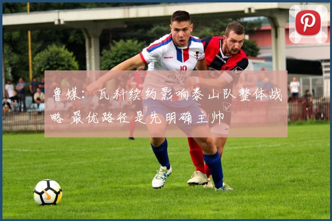 鲁媒：瓦科续约影响泰山队整体战略 最优路径是先明确主帅