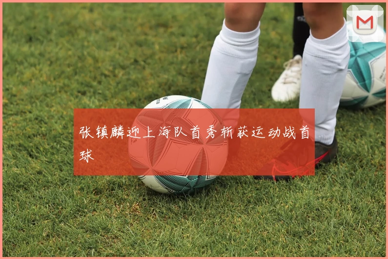 张镇麟迎上海队首秀斩获运动战首球