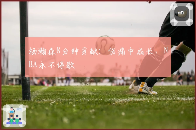 杨瀚森8分钟贡献：伤痛中成长，NBA永不停歇