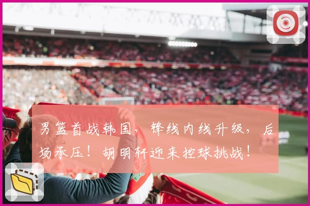 男篮首战韩国，锋线内线升级，后场承压！胡明轩迎来控球挑战！