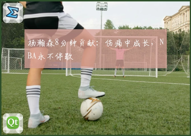 杨瀚森8分钟贡献：伤痛中成长，NBA永不停歇