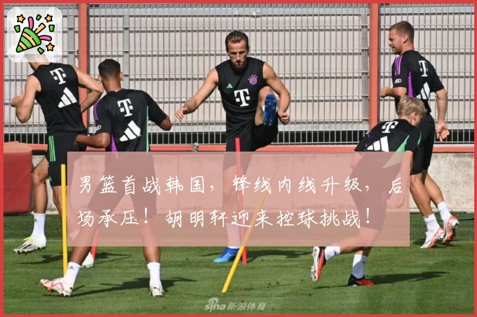 男篮首战韩国，锋线内线升级，后场承压！胡明轩迎来控球挑战！