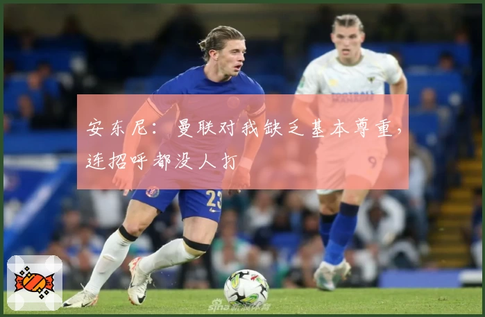安东尼：曼联对我缺乏基本尊重，连招呼都没人打