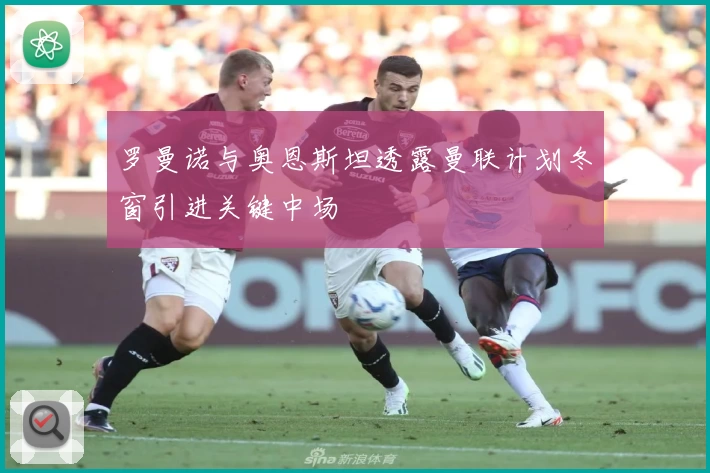 罗曼诺与奥恩斯坦透露曼联计划冬窗引进关键中场