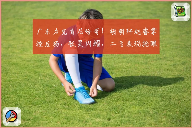 广东力克肯尼哈奇！胡明轩赵睿掌控后场，张昊闪耀，二飞表现抢眼