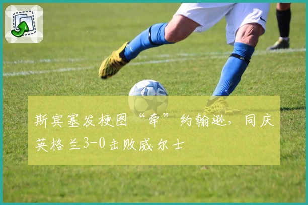 斯宾塞发梗图“牵”约翰逊，同庆英格兰3-0击败威尔士
