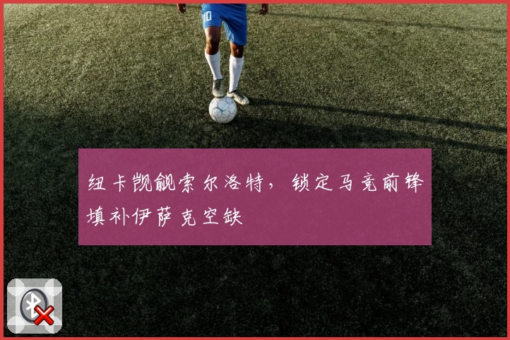 纽卡觊觎索尔洛特，锁定马竞前锋填补伊萨克空缺