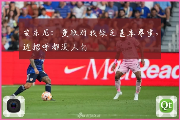 安东尼：曼联对我缺乏基本尊重，连招呼都没人打